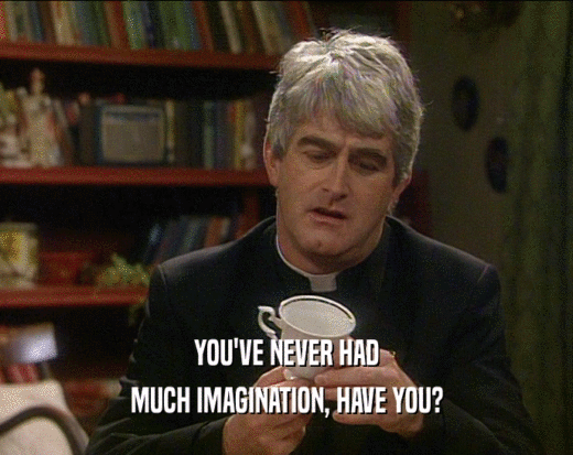 YOU'VE NEVER HAD MUCH IMAGINATION, HAVE YOU? 