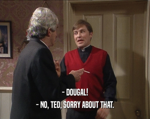 - DOUGAL!
 - NO, TED, SORRY ABOUT THAT.
 