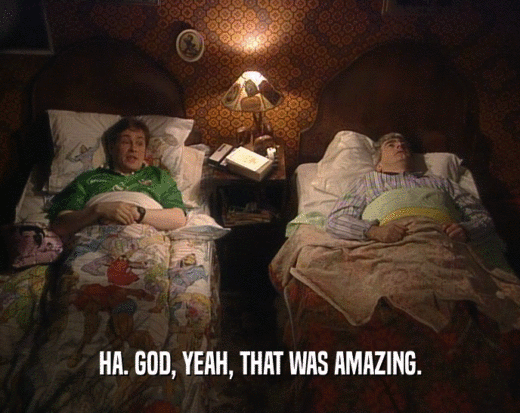 HA. GOD, YEAH, THAT WAS AMAZING.  
