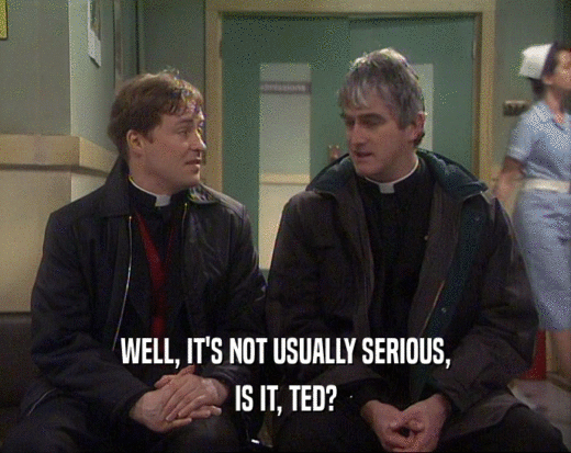 WELL, IT'S NOT USUALLY SERIOUS,
 IS IT, TED?
 