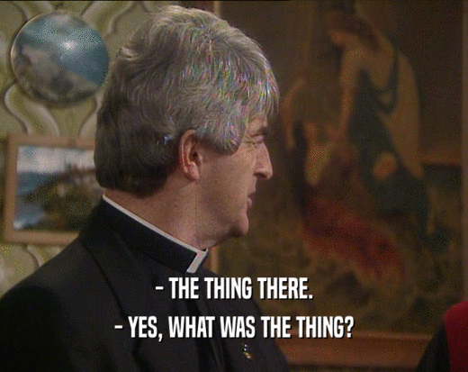 - THE THING THERE. - YES, WHAT WAS THE THING? 