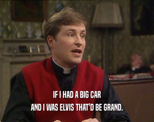 IF I HAD A BIG CAR
 AND I WAS ELVIS THAT'D BE GRAND.
 