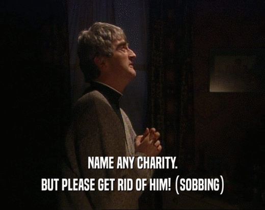 NAME ANY CHARITY.
 BUT PLEASE GET RID OF HIM! (SOBBING)
 