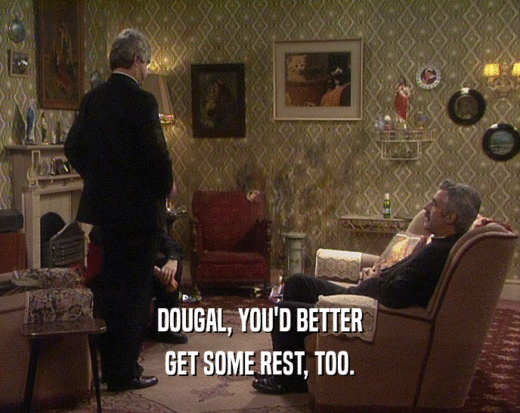 DOUGAL, YOU'D BETTER GET SOME REST, TOO. 