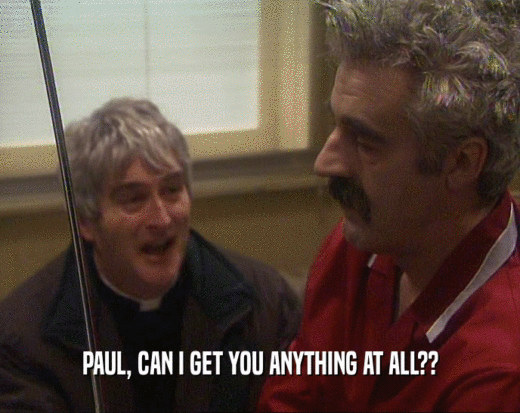 PAUL, CAN I GET YOU ANYTHING AT ALL??  