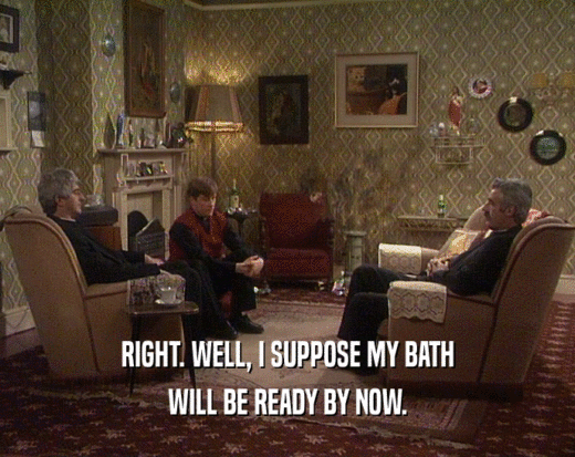 RIGHT. WELL, I SUPPOSE MY BATH WILL BE READY BY NOW. 