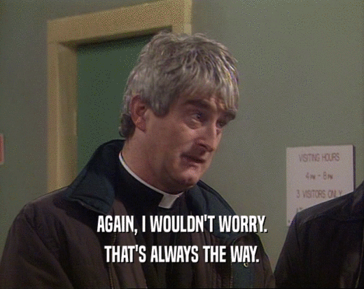 AGAIN, I WOULDN'T WORRY. THAT'S ALWAYS THE WAY. 