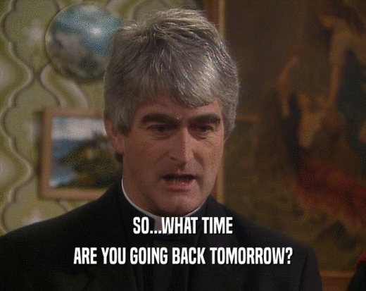 SO...WHAT TIME
 ARE YOU GOING BACK TOMORROW?
 