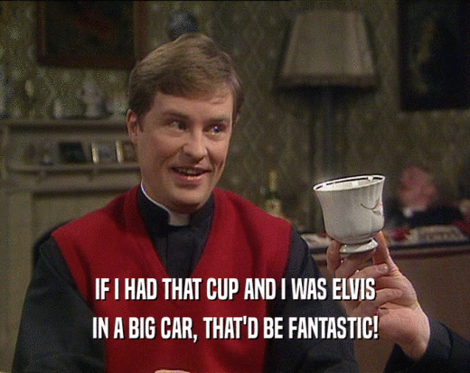 IF I HAD THAT CUP AND I WAS ELVIS IN A BIG CAR, THAT'D BE FANTASTIC! 