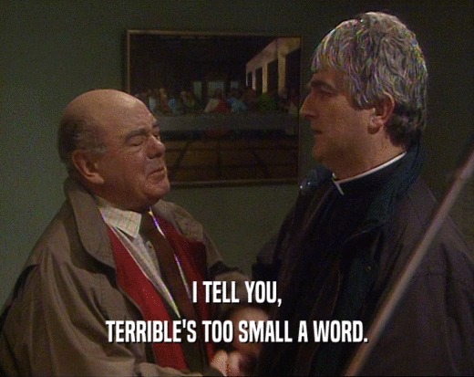 I TELL YOU,
 TERRIBLE'S TOO SMALL A WORD.
 