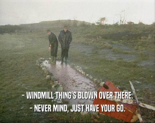- WINDMILL THING'S BLOWN OVER THERE.
 - NEVER MIND, JUST HAVE YOUR GO.
 