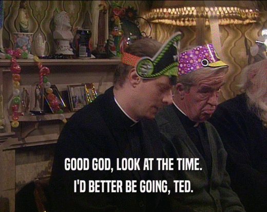GOOD GOD, LOOK AT THE TIME.
 I'D BETTER BE GOING, TED.
 