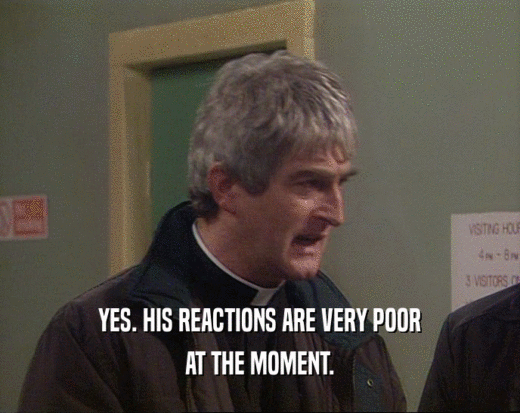 YES. HIS REACTIONS ARE VERY POOR AT THE MOMENT. 