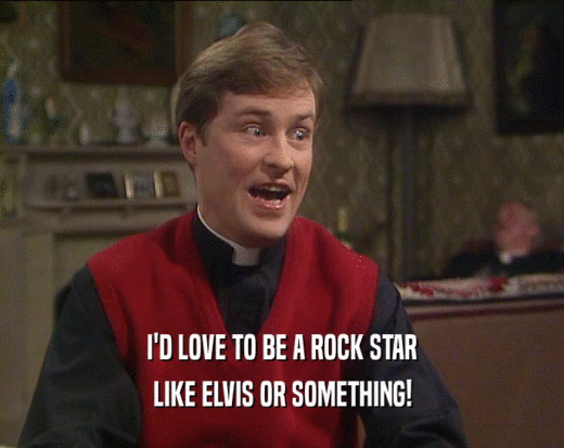 I'D LOVE TO BE A ROCK STAR
 LIKE ELVIS OR SOMETHING!
 