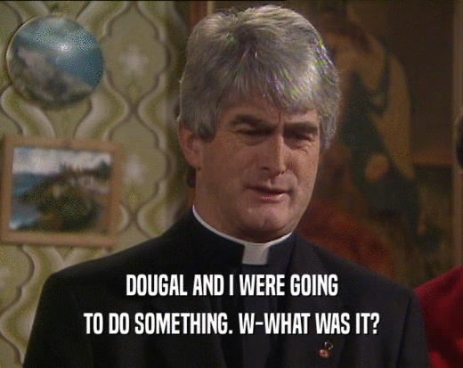DOUGAL AND I WERE GOING TO DO SOMETHING. W-WHAT WAS IT? 