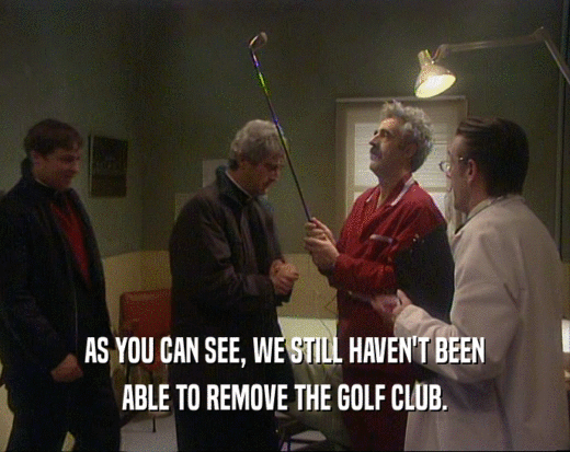 AS YOU CAN SEE, WE STILL HAVEN'T BEEN ABLE TO REMOVE THE GOLF CLUB. 