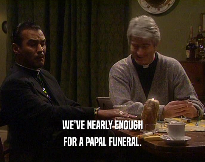 WE'VE NEARLY ENOUGH FOR A PAPAL FUNERAL. 