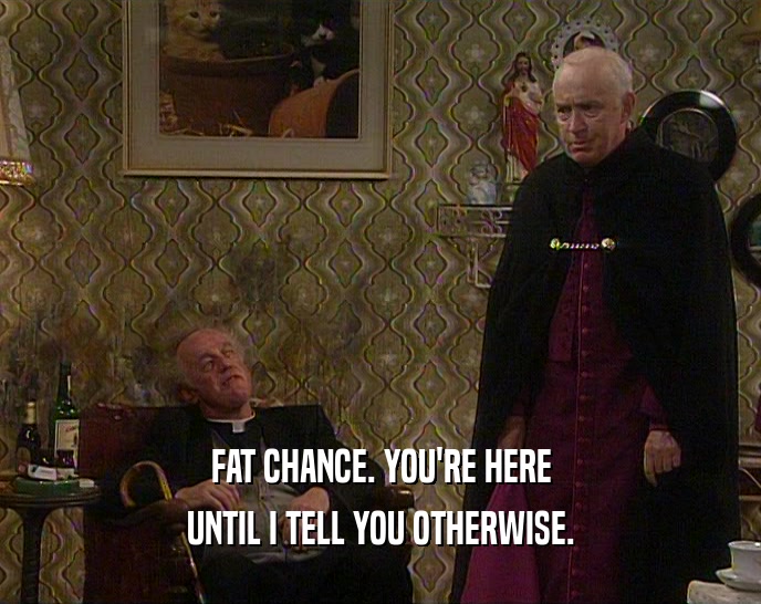 FAT CHANCE. YOU'RE HERE UNTIL I TELL YOU OTHERWISE. 
