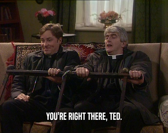 YOU'RE RIGHT THERE, TED.
  