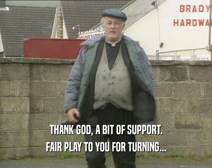 THANK GOD, A BIT OF SUPPORT. FAIR PLAY TO YOU FOR TURNING... 