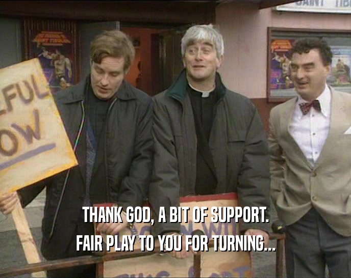 THANK GOD, A BIT OF SUPPORT. FAIR PLAY TO YOU FOR TURNING... 