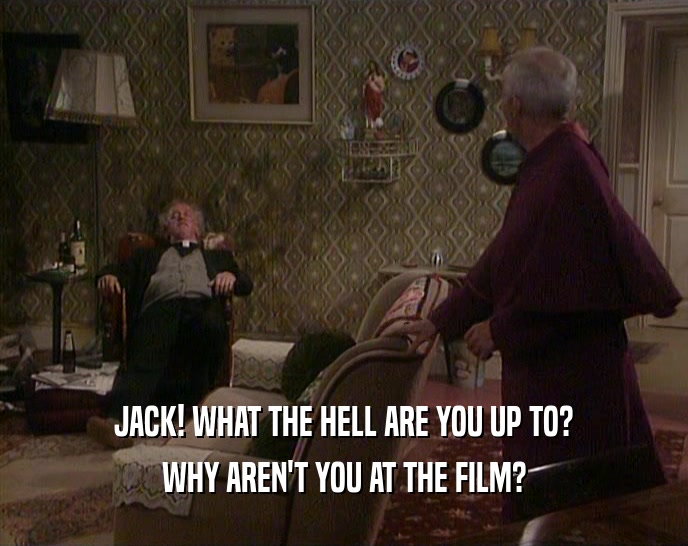 JACK! WHAT THE HELL ARE YOU UP TO? WHY AREN'T YOU AT THE FILM? 