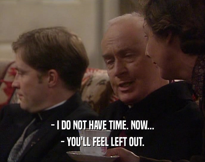 - I DO NOT HAVE TIME. NOW... - YOU'LL FEEL LEFT OUT. 