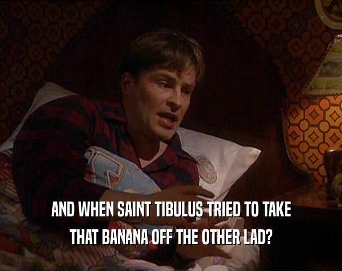 AND WHEN SAINT TIBULUS TRIED TO TAKE
 THAT BANANA OFF THE OTHER LAD?
 