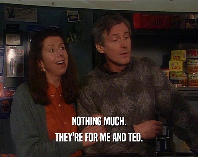 NOTHING MUCH. THEY'RE FOR ME AND TED. 