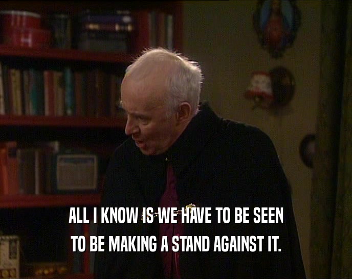 ALL I KNOW IS WE HAVE TO BE SEEN TO BE MAKING A STAND AGAINST IT. 
