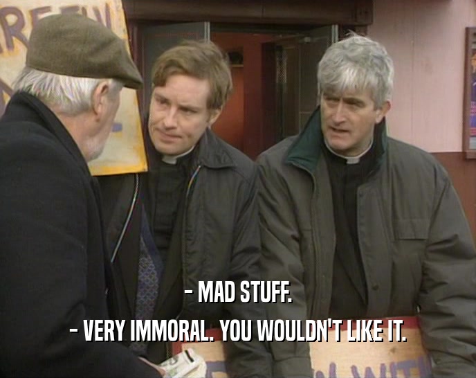 - MAD STUFF. - VERY IMMORAL. YOU WOULDN'T LIKE IT. 