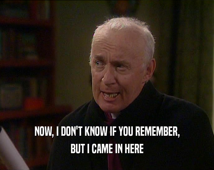 NOW, I DON'T KNOW IF YOU REMEMBER, BUT I CAME IN HERE 