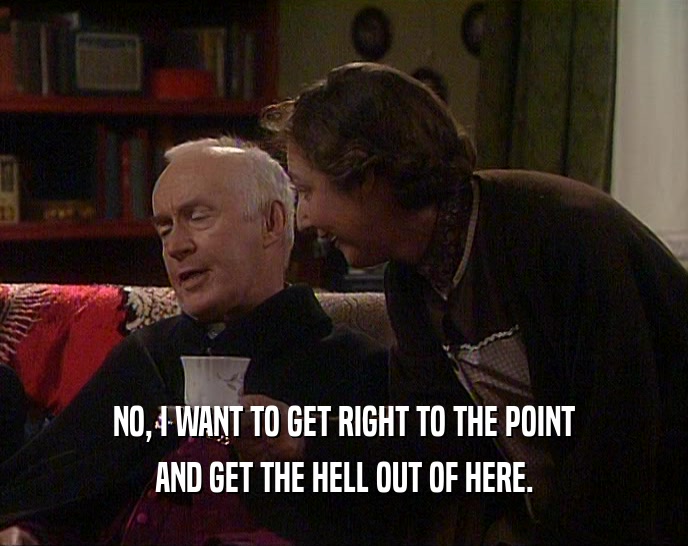 NO, I WANT TO GET RIGHT TO THE POINT AND GET THE HELL OUT OF HERE. 