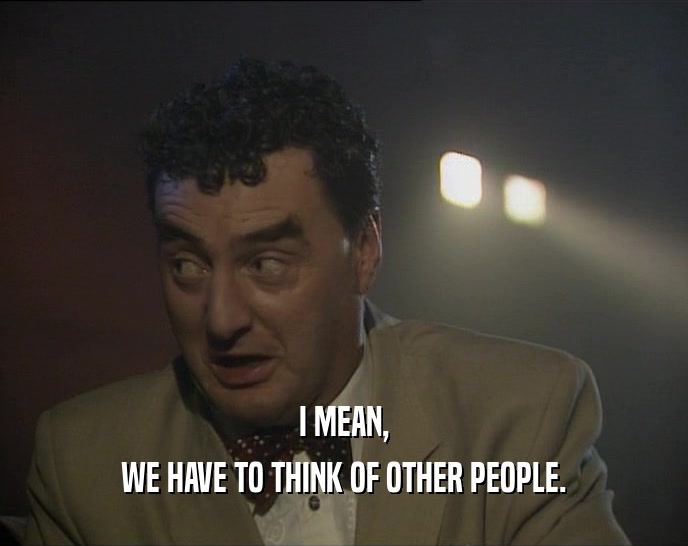 I MEAN, WE HAVE TO THINK OF OTHER PEOPLE. 