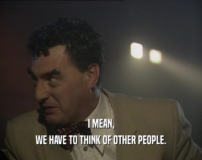 I MEAN, WE HAVE TO THINK OF OTHER PEOPLE. 