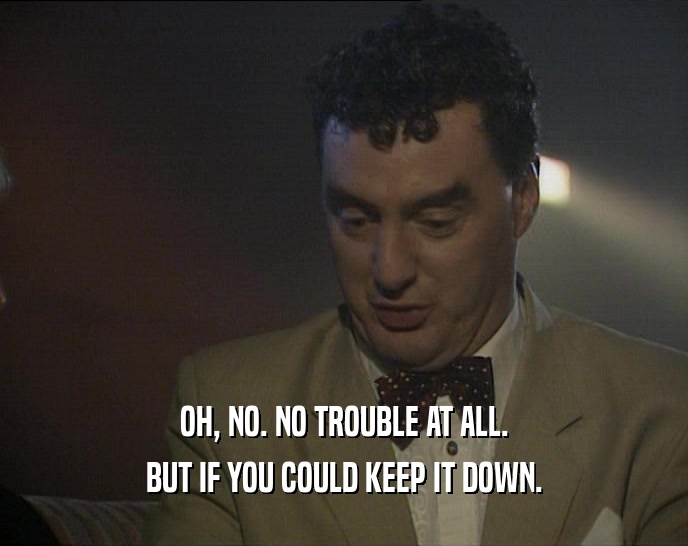 OH, NO. NO TROUBLE AT ALL. BUT IF YOU COULD KEEP IT DOWN. 