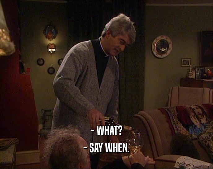 - WHAT? - SAY WHEN. 