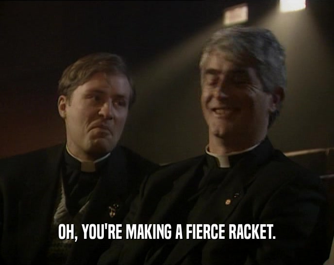 OH, YOU'RE MAKING A FIERCE RACKET.  