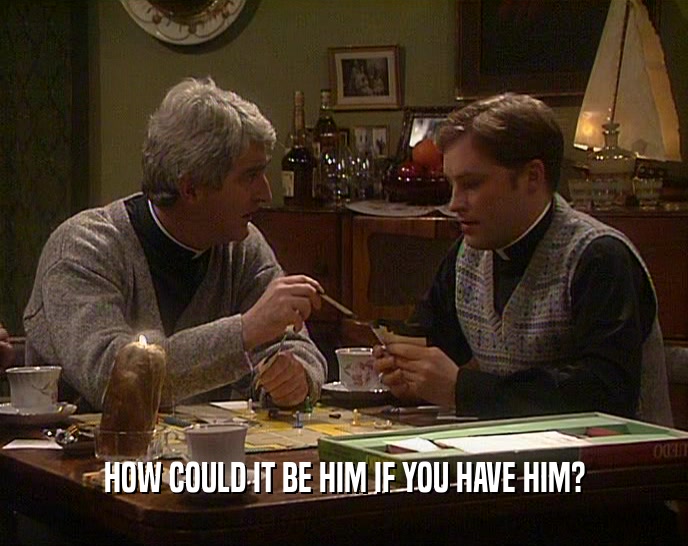 HOW COULD IT BE HIM IF YOU HAVE HIM?  