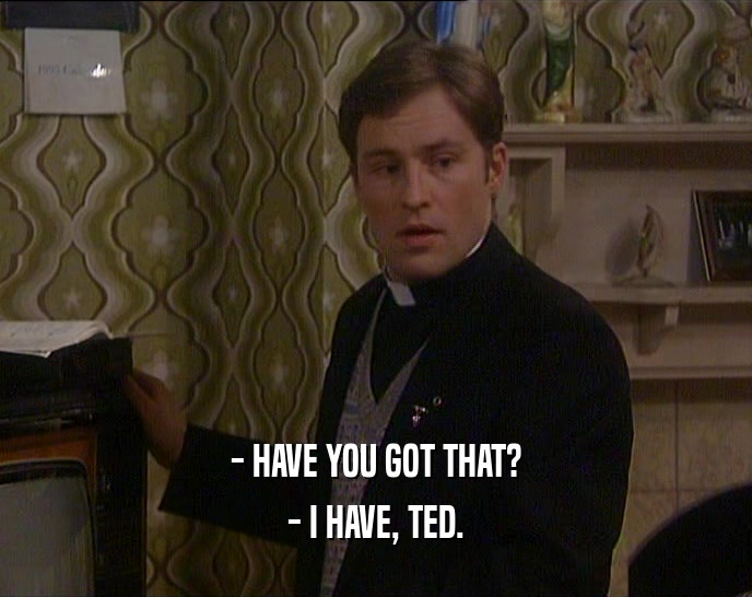 - HAVE YOU GOT THAT?
 - I HAVE, TED.
 