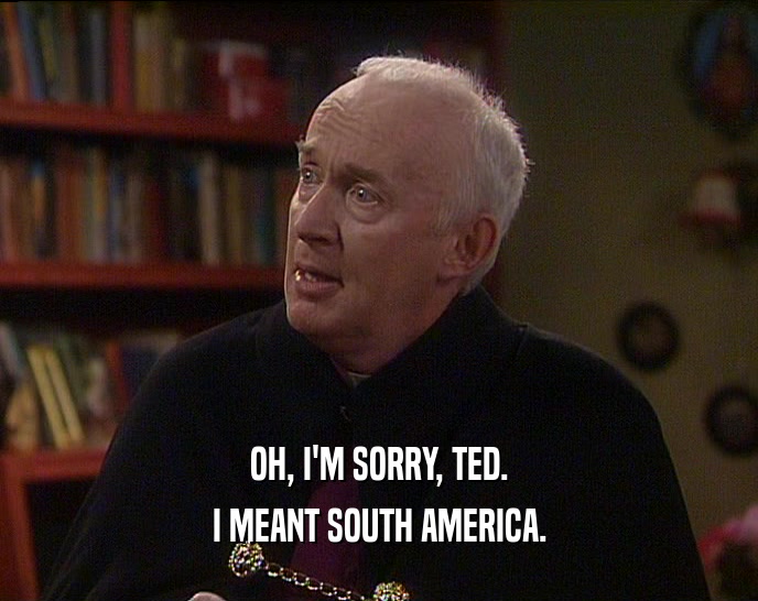 OH, I'M SORRY, TED.
 I MEANT SOUTH AMERICA.
 