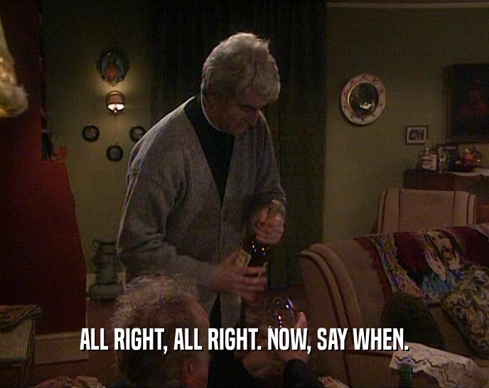 ALL RIGHT, ALL RIGHT. NOW, SAY WHEN.  