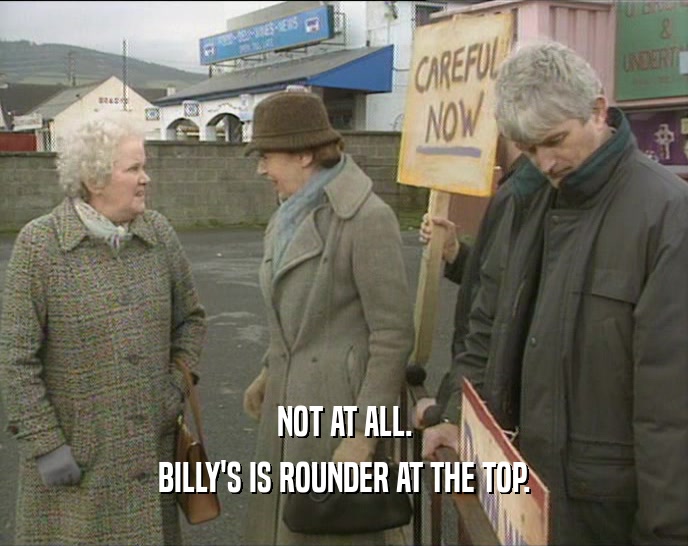 NOT AT ALL.
 BILLY'S IS ROUNDER AT THE TOP.
 