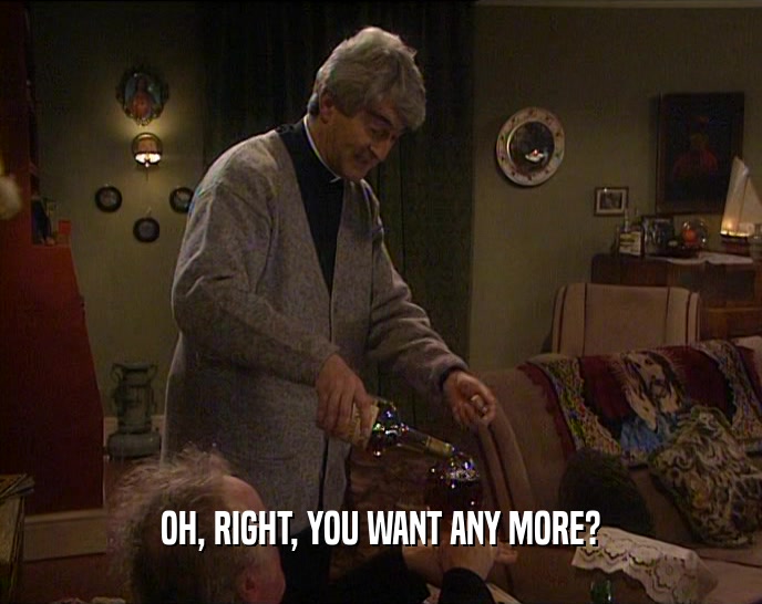 OH, RIGHT, YOU WANT ANY MORE?  