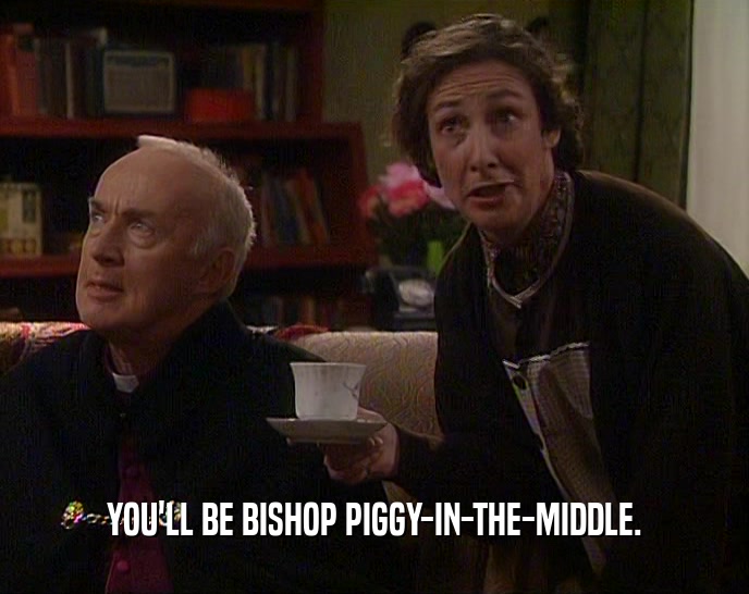 YOU'LL BE BISHOP PIGGY-IN-THE-MIDDLE.
  