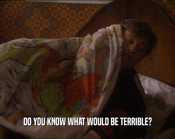 DO YOU KNOW WHAT WOULD BE TERRIBLE?  