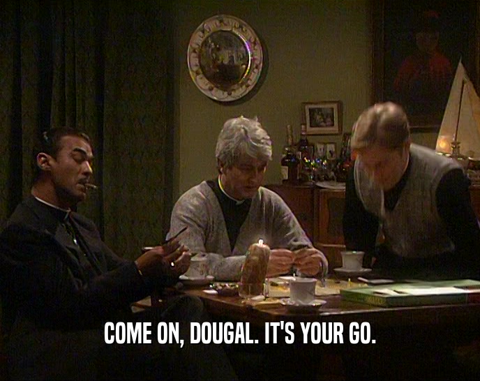 COME ON, DOUGAL. IT'S YOUR GO.
  