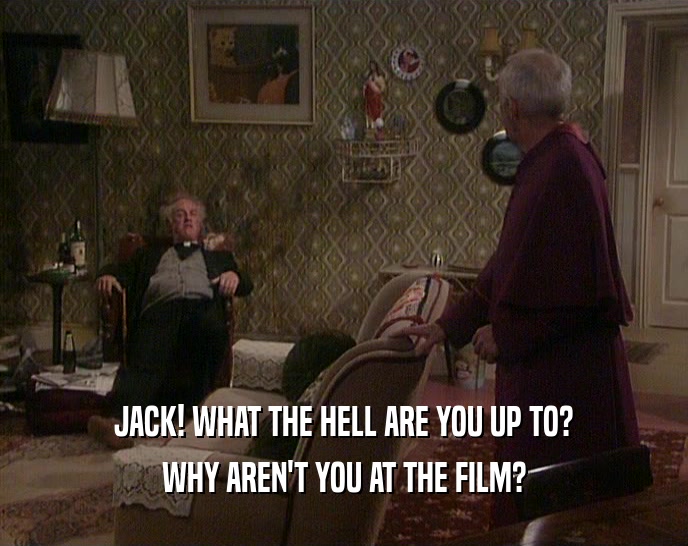 JACK! WHAT THE HELL ARE YOU UP TO? WHY AREN'T YOU AT THE FILM? 