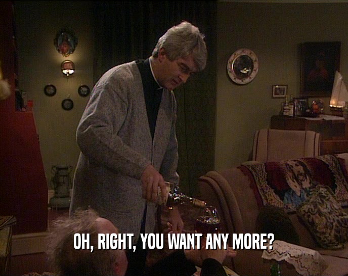OH, RIGHT, YOU WANT ANY MORE?  