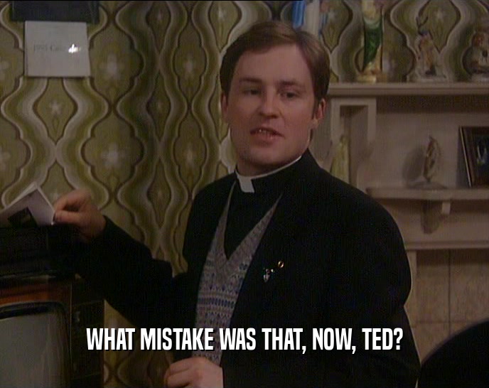 WHAT MISTAKE WAS THAT, NOW, TED?  